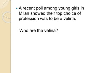  A recent poll among young girls in 
Milan showed their top choice of 
profession was to be a velina. 
Who are the velina? 
 