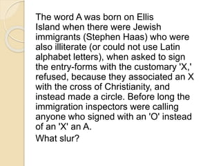 The word A was born on Ellis 
Island when there were Jewish 
immigrants (Stephen Haas) who were 
also illiterate (or could not use Latin 
alphabet letters), when asked to sign 
the entry-forms with the customary 'X,' 
refused, because they associated an X 
with the cross of Christianity, and 
instead made a circle. Before long the 
immigration inspectors were calling 
anyone who signed with an 'O' instead 
of an 'X' an A. 
What slur? 
 
