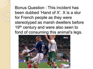 Bonus Question : This incident has 
been dubbed ‘Hand of X’. X is a slur 
for French people as they were 
stereotyped as marsh dwellers before 
19th century and were also seen to 
fond of consuming this animal’s legs. 
 