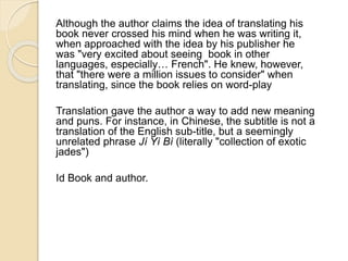 Although the author claims the idea of translating his 
book never crossed his mind when he was writing it, 
when approached with the idea by his publisher he 
was "very excited about seeing book in other 
languages, especially… French". He knew, however, 
that "there were a million issues to consider" when 
translating, since the book relies on word-play 
Translation gave the author a way to add new meaning 
and puns. For instance, in Chinese, the subtitle is not a 
translation of the English sub-title, but a seemingly 
unrelated phrase Jí Yì Bì (literally "collection of exotic 
jades") 
Id Book and author. 
 