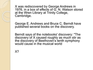 X was rediscovered by George Andrews in 
1976, in a box of effects of G. N. Watson stored 
at the Wren Library at Trinity College, 
Cambridge. 
George E. Andrews and Bruce C. Berndt have 
published several books on the discovery. 
Berndt says of the notebooks' discovery: "The 
discovery of X caused roughly as much stir as 
the discovery of Beethoven’s tenth symphony 
would cause in the musical world 
X? 
 