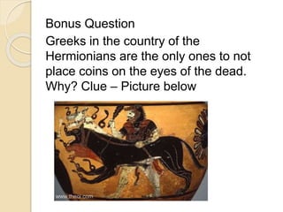 Bonus Question 
Greeks in the country of the 
Hermionians are the only ones to not 
place coins on the eyes of the dead. 
Why? Clue – Picture below 
 