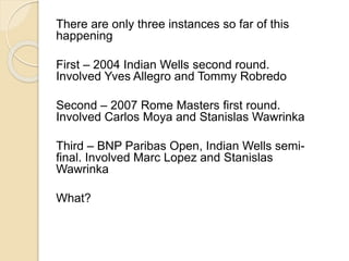 There are only three instances so far of this 
happening 
First – 2004 Indian Wells second round. 
Involved Yves Allegro and Tommy Robredo 
Second – 2007 Rome Masters first round. 
Involved Carlos Moya and Stanislas Wawrinka 
Third – BNP Paribas Open, Indian Wells semi-final. 
Involved Marc Lopez and Stanislas 
Wawrinka 
What? 
 