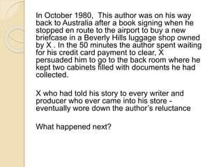 In October 1980, This author was on his way 
back to Australia after a book signing when he 
stopped en route to the airport to buy a new 
briefcase in a Beverly Hills luggage shop owned 
by X . In the 50 minutes the author spent waiting 
for his credit card payment to clear, X 
persuaded him to go to the back room where he 
kept two cabinets filled with documents he had 
collected. 
X who had told his story to every writer and 
producer who ever came into his store - 
eventually wore down the author’s reluctance 
What happened next? 
 