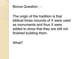 Bonus Question : - 
The origin of the tradition is that 
biblical times mounds of X were used 
as monuments and thus X were 
added to show that they are still not 
finished building them. 
What? 
 