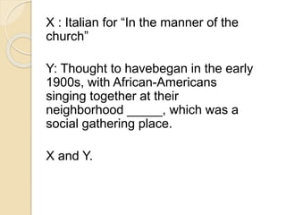X : Italian for “In the manner of the 
church” 
Y: Thought to havebegan in the early 
1900s, with African-Americans 
singing together at their 
neighborhood _____, which was a 
social gathering place. 
X and Y. 
 