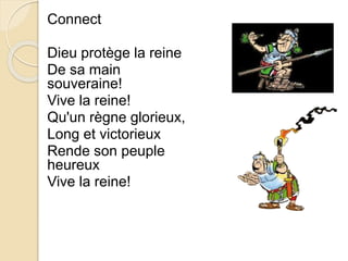 Connect 
Dieu protège la reine 
De sa main 
souveraine! 
Vive la reine! 
Qu'un règne glorieux, 
Long et victorieux 
Rende son peuple 
heureux 
Vive la reine! 
 
