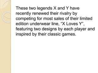 These two legends X and Y have 
recently renewed their rivalry by 
competing for most sales of their limited 
edition underwear line, “X Loves Y”, 
featuring two designs by each player and 
inspired by their classic games. 
 