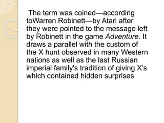 The term was coined—according 
toWarren Robinett—by Atari after 
they were pointed to the message left 
by Robinett in the game Adventure. It 
draws a parallel with the custom of 
the X hunt observed in many Western 
nations as well as the last Russian 
imperial family's tradition of giving X’s 
which contained hidden surprises 
 