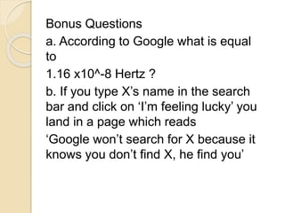 Bonus Questions 
a. According to Google what is equal 
to 
1.16 x10^-8 Hertz ? 
b. If you type X’s name in the search 
bar and click on ‘I’m feeling lucky’ you 
land in a page which reads 
‘Google won’t search for X because it 
knows you don’t find X, he find you’ 
 