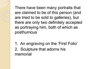 There have been many portraits that 
are claimed to be of this person (and 
are tried to be sold to galleries), but 
there are only two definitely accepted 
as portraying him, both of which as 
posthumous 
1. An engraving on the ‘First Folio’ 
2. Sculpture that adorns his 
memorial 
 