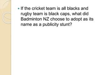  If the cricket team is all blacks and 
rugby team is black caps, what did 
Badminton NZ choose to adopt as its 
name as a publicity stunt? 
 
