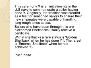 This ceremony X is an initiation rite in the 
U.S navy to commemorate a sailor having 
done Y. Originally, the tradition was created 
as a test for seasoned sailors to ensure their 
new shipmates were capable of handling 
long rough times at sea. 
Sailors who have been through this are 
nicknamed Shellbacks usually receive a 
certificate. 
Within shellbacks a rare status is ‘Golden 
Shellback’ when he has done Y1. The rarest 
is ‘Emerald Shellback’ when he has 
achieved Y2. 
Put fundae 
 