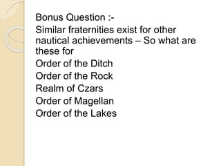 Bonus Question :- 
Similar fraternities exist for other 
nautical achievements – So what are 
these for 
Order of the Ditch 
Order of the Rock 
Realm of Czars 
Order of Magellan 
Order of the Lakes 
 