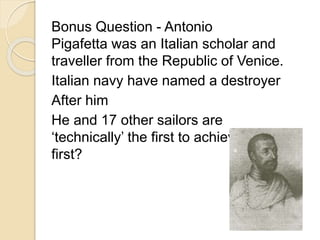 Bonus Question - Antonio 
Pigafetta was an Italian scholar and 
traveller from the Republic of Venice. 
Italian navy have named a destroyer 
After him 
He and 17 other sailors are 
‘technically’ the first to achieve what 
first? 
 