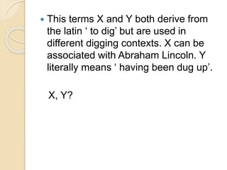  This terms X and Y both derive from 
the latin ‘ to dig’ but are used in 
different digging contexts. X can be 
associated with Abraham Lincoln. Y 
literally means ‘ having been dug up’. 
X, Y? 
 