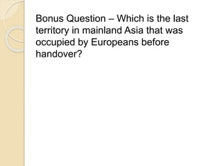 Bonus Question – Which is the last 
territory in mainland Asia that was 
occupied by Europeans before 
handover? 
 