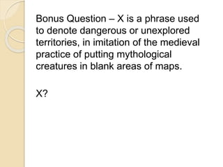 Bonus Question – X is a phrase used 
to denote dangerous or unexplored 
territories, in imitation of the medieval 
practice of putting mythological 
creatures in blank areas of maps. 
X? 
 