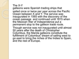 The X-Y 
galleons were Spanish trading ships that 
sailed once or twice per year across the Pacific 
Ocean between X and Y. The service was 
inaugurated in 1565 with the discovery of the 
ocean passage and continued until 1815 when 
the Mexican War of Independence put a 
permanent stop to the galleon trade route. 
Though service was not inaugurated until almost 
50 years after the death of Christopher 
Columbus, the Manila galleons constitute the 
fulfillment of Columbus' dream of sailing west to 
go east to bring the riches of the Indies to Spain, 
and the rest of Europe. 
 
