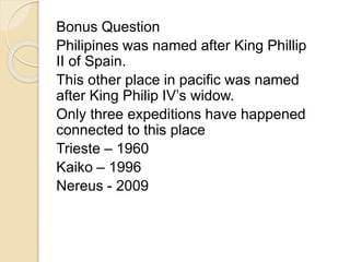 Bonus Question 
Philipines was named after King Phillip 
II of Spain. 
This other place in pacific was named 
after King Philip IV’s widow. 
Only three expeditions have happened 
connected to this place 
Trieste – 1960 
Kaiko – 1996 
Nereus - 2009 
 