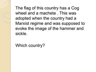 The flag of this country has a Cog 
wheel and a machete . This was 
adopted when the country had a 
Marxist regime and was supposed to 
evoke the image of the hammer and 
sickle. 
Which country? 
 