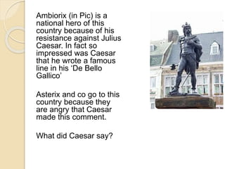 Ambiorix (in Pic) is a 
national hero of this 
country because of his 
resistance against Julius 
Caesar. In fact so 
impressed was Caesar 
that he wrote a famous 
line in his ‘De Bello 
Gallico’ 
Asterix and co go to this 
country because they 
are angry that Caesar 
made this comment. 
What did Caesar say? 
 