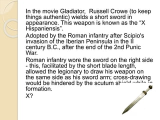 In the movie Gladiator, Russell Crowe (to keep 
things authentic) wields a short sword in 
appearance. This weapon is known as the “X 
Hispaniensis”. 
Adopted by the Roman infantry after Scipio's 
invasion of the Iberian Peninsula in the II 
century B.C., after the end of the 2nd Punic 
War. 
Roman infantry wore the sword on the right side 
- this, facilitated by the short blade length, 
allowed the legionary to draw his weapon on 
the same side as his sword arm; cross-drawing 
would be hindered by the scutum shield while in 
formation. 
X? 
 