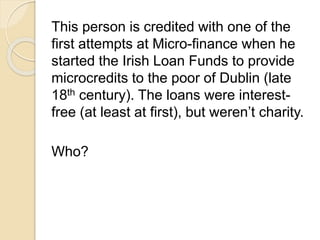 This person is credited with one of the 
first attempts at Micro-finance when he 
started the Irish Loan Funds to provide 
microcredits to the poor of Dublin (late 
18th century). The loans were interest-free 
(at least at first), but weren’t charity. 
Who? 
 