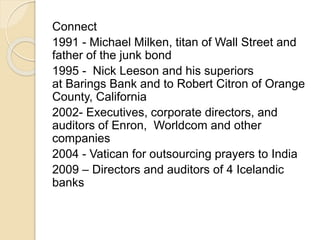 Connect 
1991 - Michael Milken, titan of Wall Street and 
father of the junk bond 
1995 - Nick Leeson and his superiors 
at Barings Bank and to Robert Citron of Orange 
County, California 
2002- Executives, corporate directors, and 
auditors of Enron, Worldcom and other 
companies 
2004 - Vatican for outsourcing prayers to India 
2009 – Directors and auditors of 4 Icelandic 
banks 
 