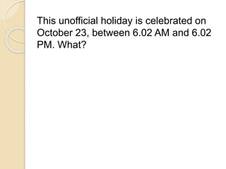 This unofficial holiday is celebrated on 
October 23, between 6.02 AM and 6.02 
PM. What? 
 