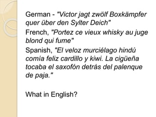 German - "Victor jagt zwölf Boxkämpfer 
quer über den Sylter Deich" 
French, "Portez ce vieux whisky au juge 
blond qui fume" 
Spanish, "El veloz murciélago hindú 
comía feliz cardillo y kiwi. La cigüeña 
tocaba el saxofón detrás del palenque 
de paja." 
What in English? 
 