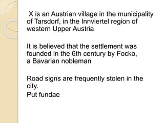 X is an Austrian village in the municipality 
of Tarsdorf, in the Innviertel region of 
western Upper Austria 
It is believed that the settlement was 
founded in the 6th century by Focko, 
a Bavarian nobleman 
Road signs are frequently stolen in the 
city. 
Put fundae 
 