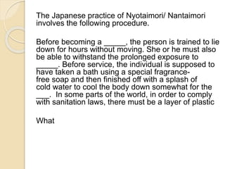 The Japanese practice of Nyotaimori/ Nantaimori 
involves the following procedure. 
Before becoming a _____, the person is trained to lie 
down for hours without moving. She or he must also 
be able to withstand the prolonged exposure to 
_____. Before service, the individual is supposed to 
have taken a bath using a special fragrance-free 
soap and then finished off with a splash of 
cold water to cool the body down somewhat for the 
___. In some parts of the world, in order to comply 
with sanitation laws, there must be a layer of plastic 
What 
 