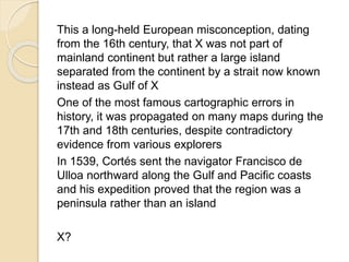 This a long-held European misconception, dating 
from the 16th century, that X was not part of 
mainland continent but rather a large island 
separated from the continent by a strait now known 
instead as Gulf of X 
One of the most famous cartographic errors in 
history, it was propagated on many maps during the 
17th and 18th centuries, despite contradictory 
evidence from various explorers 
In 1539, Cortés sent the navigator Francisco de 
Ulloa northward along the Gulf and Pacific coasts 
and his expedition proved that the region was a 
peninsula rather than an island 
X? 
 
