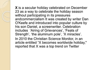 X is a secular holiday celebrated on December 
23 as a way to celebrate the holiday season 
without participating in its pressures 
andcommercialism It was created by writer Dan 
O'Keefe and introduced into popular culture by 
his son Daniel, a screenwriter. Celebration 
includes ‘Airing of Grievances’, ‘Feats of 
Strength’, ‘the aluminum pole’, ‘X miracles’. 
In 2010 the Christian Science Monitor, in an 
article entitled “X becomes worldwide holiday," 
reported that X was a top trend on Twitter 
 