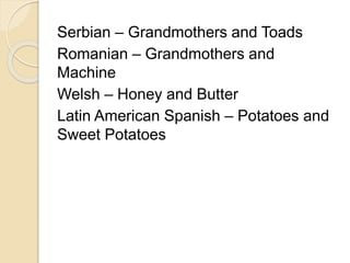 Serbian – Grandmothers and Toads 
Romanian – Grandmothers and 
Machine 
Welsh – Honey and Butter 
Latin American Spanish – Potatoes and 
Sweet Potatoes 
 
