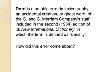Dord is a notable error in lexicography 
an accidental creation, or ghost word, of 
the G. and C. Merriam Company's staff 
included in the second (1934) edition of 
its New International Dictionary, in 
which the term is defined as "density". 
How did this error come about? 
 