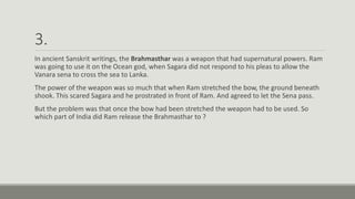3.
In ancient Sanskrit writings, the Brahmasthar was a weapon that had supernatural powers. Ram
was going to use it on the Ocean god, when Sagara did not respond to his pleas to allow the
Vanara sena to cross the sea to Lanka.
The power of the weapon was so much that when Ram stretched the bow, the ground beneath
shook. This scared Sagara and he prostrated in front of Ram. And agreed to let the Sena pass.
But the problem was that once the bow had been stretched the weapon had to be used. So
which part of India did Ram release the Brahmasthar to ?
 