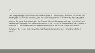 4.
The first passenger train in India was from Mumbai to Thane in 1853. However, within the next
thirty years the railways exploded, and we had railway stations in most of the Indian big cities.
Around the same time, many cities like Ambala, Meerut, Bangalore and many others had their
railway station outside the city limits instead of at the city centre. These railway stations were in
the form of Cantonment Stations, where the station was within the Army Cantonments.
What was the reason that many cities had these stations in this form rather than at the city
centre?
 