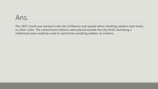 Ans.
The 1857 revolt was started in the city of Meerut and spread when revolting soldiers took trains
to other cities. The cantonment stations were placed outside the city limits and being a
militarised zone could be used to control the revolting soldiers or civilians.
 
