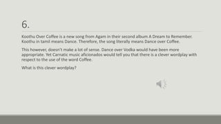 6.
Koothu Over Coffee is a new song from Agam in their second album A Dream to Remember.
Koothu in tamil means Dance. Therefore, the song literally means Dance over Coffee.
This however, doesn’t make a lot of sense. Dance over Vodka would have been more
appropriate. Yet Carnatic music aficionados would tell you that there is a clever wordplay with
respect to the use of the word Coffee.
What is this clever wordplay?
 
