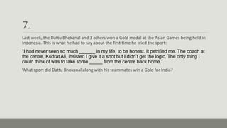 7.
Last week, the Dattu Bhokanal and 3 others won a Gold medal at the Asian Games being held in
Indonesia. This is what he had to say about the first time he tried the sport:
“I had never seen so much ______ in my life, to be honest. It petrified me. The coach at
the centre, Kudrat Ali, insisted I give it a shot but I didn’t get the logic. The only thing I
could think of was to take some _____ from the centre back home.”
What sport did Dattu Bhokanal along with his teammates win a Gold for India?
 