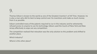 9.
Thomas Edison is known to the world as one of the Greatest Inventor’s of All Time. However, he
is also a man who did his best to keep control over his inventions and make as much money
from it as possible.
Edison controlled many of the patents required to run in this industry and he vehemently
refused access to anyone to use his technology. Edison used the Courts of New York and New
Jersey effectively to wipe out any competition.
The competition realised that relocation was the only solution to this problem and shifted to
another place.
Which Industry?
Where is this other place?
 