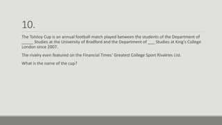 10.
The Tolstoy Cup is an annual football match played between the students of the Department of
_____ Studies at the University of Bradford and the Department of ___ Studies at King's College
London since 2007.
The rivalry even featured on the Financial Times’ Greatest College Sport Rivalries List.
What is the name of the cup?
 