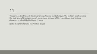 11.
This cartoon (on the next slide) is a famous Arsenal football player. The cartoon is referencing
the nickname of the player, which came about because of his resemblance to a fictional
character in a Roald Dahl children’s book.
Name the character and the football player.
 
