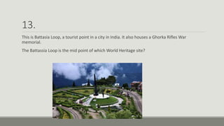 13.
This is Battasia Loop, a tourist point in a city in India. It also houses a Ghorka Rifles War
memorial.
The Battassia Loop is the mid point of which World Heritage site?
 