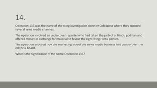 14.
Operation 136 was the name of the sting investigation done by Cobrapost where they exposed
several news media channels.
The operation involved an undercover reporter who had taken the garb of a Hindu godman and
offered money in exchange for material to favour the right wing Hindu parties.
The operation exposed how the marketing side of the news media business had control over the
editorial board.
What is the significance of the name Operation 136?
 