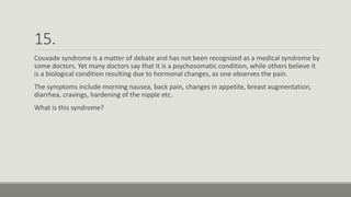 15.
Couvade syndrome is a matter of debate and has not been recognized as a medical syndrome by
some doctors. Yet many doctors say that it is a psychosomatic condition, while others believe it
is a biological condition resulting due to hormonal changes, as one observes the pain.
The symptoms include morning nausea, back pain, changes in appetite, breast augmentation,
diarrhea, cravings, hardening of the nipple etc.
What is this syndrome?
 