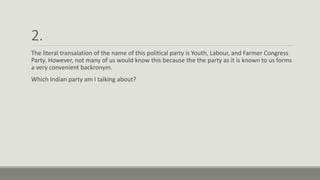 2.
The literal transalation of the name of this political party is Youth, Labour, and Farmer Congress
Party. However, not many of us would know this because the the party as it is known to us forms
a very convenient backronym.
Which Indian party am I talking about?
 