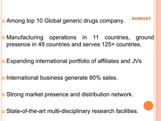  Among    top 10 Global generic drugs company.

 Manufacturing  operations in 11 countries, ground
 presence in 49 countries and serves 125+ countries.

 Expanding   international portfolio of affiliates and JVs

 International   business generate 80% sales.

 Strong   market presence and distribution network.

 State-of-the-art   multi-disciplinary research facilities.
 